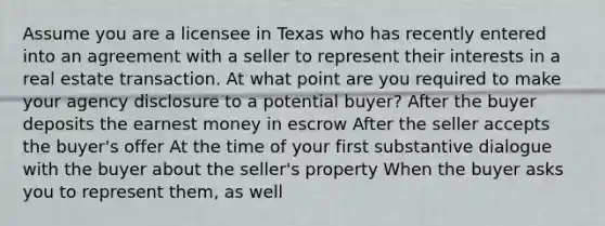 Assume you are a licensee in Texas who has recently entered into an agreement with a seller to represent their interests in a real estate transaction. At what point are you required to make your agency disclosure to a potential buyer? After the buyer deposits the earnest money in escrow After the seller accepts the buyer's offer At the time of your first substantive dialogue with the buyer about the seller's property When the buyer asks you to represent them, as well