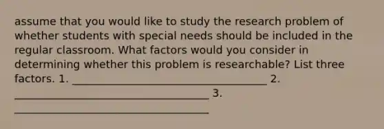 assume that you would like to study the research problem of whether students with special needs should be included in the regular classroom. What factors would you consider in determining whether this problem is researchable? List three factors. 1. ____________________________________ 2. ____________________________________ 3. ____________________________________