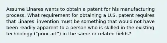 Assume Linares wants to obtain a patent for his manufacturing process. What requirement for obtaining a U.S. patent requires that Linares' invention must be something that would not have been readily apparent to a person who is skilled in the existing technology ("prior art") in the same or related fields?