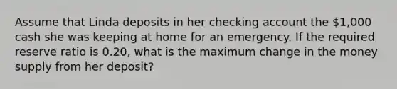 Assume that Linda deposits in her checking account the 1,000 cash she was keeping at home for an emergency. If the required reserve ratio is 0.20, what is the maximum change in the money supply from her deposit?