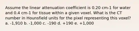 Assume the linear attenuation coefficient is 0.20 cm-1 for water and 0.4 cm-1 for tissue within a given voxel. What is the CT number in Hounsfield units for the pixel representing this voxel? a. -1,910 b. -1,000 c. -190 d. +190 e. +1,000