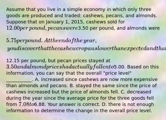 Assume that you live in a simple economy in which only three goods are produced and​ traded: cashews,​ pecans, and almonds. Suppose that on January​ 1, 2015, cashews sold for ​12.00 per​ pound, pecans were ​3.50 per​ pound, and almonds were ​5.75 per pound. At the end of the​ year, you discover that the cashew crop was lower than expected and that cashew prices had increased to ​12.15 per​ pound, but pecan prices stayed at ​3.50 and almond prices had actually fallen to ​5.00. Based on this​ information, you can say that the overall​ "price level"​ ___________. A. increased since cashews are now more expensive than almonds and pecans. B. stayed the same since the price of cashews increased but the price of almonds fell. C. decreased during the year since the average price for the three goods fell from 7.08 to6.88. Your answer is correct. D. there is not enough information to determine the change in the overall price level.