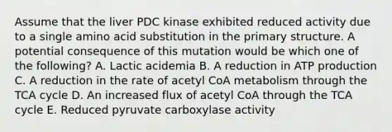 Assume that the liver PDC kinase exhibited reduced activity due to a single amino acid substitution in the primary structure. A potential consequence of this mutation would be which one of the following? A. Lactic acidemia B. A reduction in ATP production C. A reduction in the rate of acetyl CoA metabolism through the TCA cycle D. An increased flux of acetyl CoA through the TCA cycle E. Reduced pyruvate carboxylase activity