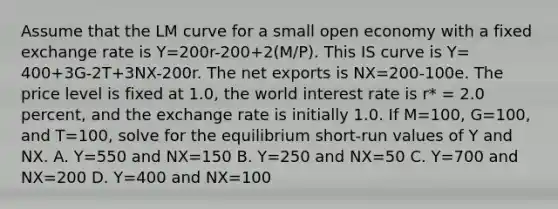 Assume that the LM curve for a small open economy with a fixed exchange rate is Y=200r-200+2(M/P). This IS curve is Y= 400+3G-2T+3NX-200r. The net exports is NX=200-100e. The price level is fixed at 1.0, the world interest rate is r* = 2.0 percent, and the exchange rate is initially 1.0. If M=100, G=100, and T=100, solve for the equilibrium short-run values of Y and NX. A. Y=550 and NX=150 B. Y=250 and NX=50 C. Y=700 and NX=200 D. Y=400 and NX=100