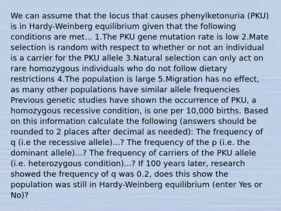 We can assume that the locus that causes phenylketonuria (PKU) is in Hardy-Weinberg equilibrium given that the following conditions are met... 1.The PKU gene mutation rate is low 2.Mate selection is random with respect to whether or not an individual is a carrier for the PKU allele 3.Natural selection can only act on rare homozygous individuals who do not follow dietary restrictions 4.The population is large 5.Migration has no effect, as many other populations have similar allele frequencies Previous genetic studies have shown the occurrence of PKU, a homozygous recessive condition, is one per 10,000 births. Based on this information calculate the following (answers should be rounded to 2 places after decimal as needed): The frequency of q (i.e the recessive allele)...? The frequency of the p (i.e. the dominant allele)...? The frequency of carriers of the PKU allele (i.e. heterozygous condition)...? If 100 years later, research showed the frequency of q was 0.2, does this show the population was still in Hardy-Weinberg equilibrium (enter Yes or No)?