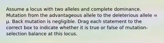 Assume a locus with two alleles and complete dominance. Mutation from the advantageous allele to the deleterious allele = μ. Back mutation is negligible. Drag each statement to the correct box to indicate whether it is true or false of mutation-selection balance at this locus.