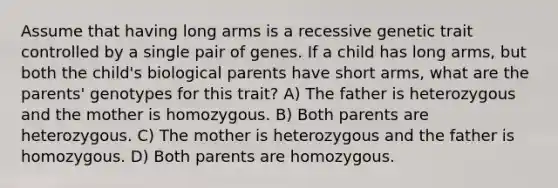 Assume that having long arms is a recessive genetic trait controlled by a single pair of genes. If a child has long arms, but both the child's biological parents have short arms, what are the parents' genotypes for this trait? A) The father is heterozygous and the mother is homozygous. B) Both parents are heterozygous. C) The mother is heterozygous and the father is homozygous. D) Both parents are homozygous.