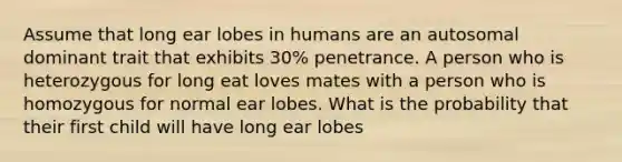 Assume that long ear lobes in humans are an autosomal dominant trait that exhibits 30% penetrance. A person who is heterozygous for long eat loves mates with a person who is homozygous for normal ear lobes. What is the probability that their first child will have long ear lobes