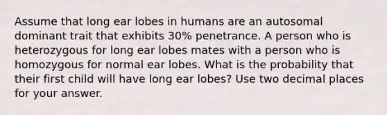 Assume that long ear lobes in humans are an autosomal dominant trait that exhibits 30% penetrance. A person who is heterozygous for long ear lobes mates with a person who is homozygous for normal ear lobes. What is the probability that their first child will have long ear lobes? Use two decimal places for your answer.