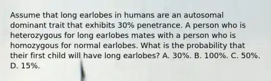 Assume that long earlobes in humans are an autosomal dominant trait that exhibits 30% penetrance. A person who is heterozygous for long earlobes mates with a person who is homozygous for normal earlobes. What is the probability that their first child will have long earlobes? A. 30%. B. 100%. C. 50%. D. 15%.