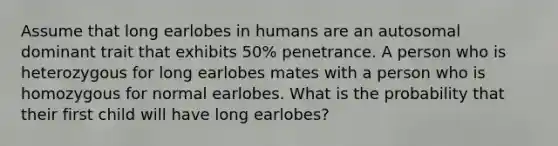 Assume that long earlobes in humans are an autosomal dominant trait that exhibits 50% penetrance. A person who is heterozygous for long earlobes mates with a person who is homozygous for normal earlobes. What is the probability that their first child will have long earlobes?