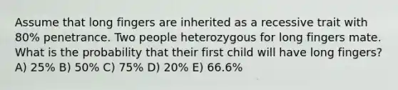 Assume that long fingers are inherited as a recessive trait with 80% penetrance. Two people heterozygous for long fingers mate. What is the probability that their first child will have long fingers? A) 25% B) 50% C) 75% D) 20% E) 66.6%