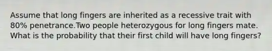 Assume that long fingers are inherited as a recessive trait with 80% penetrance.Two people heterozygous for long fingers mate. What is the probability that their first child will have long fingers?