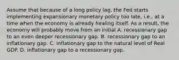 Assume that because of a long policy lag, the Fed starts implementing expansionary monetary policy too late, i.e., at a time when the economy is already healing itself. As a result, the economy will probably move from an initial A. recessionary gap to an even deeper recessionary gap. B. recessionary gap to an inflationary gap. C. inflationary gap to the natural level of Real GDP. D. inflationary gap to a recessionary gap.