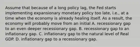 Assume that because of a long policy lag, the Fed starts implementing expansionary monetary policy too late, i.e., at a time when the economy is already healing itself. As a result, the economy will probably move from an initial A. recessionary gap to an even deeper recessionary gap. B. recessionary gap to an inflationary gap. C. inflationary gap to the natural level of Real GDP. D. inflationary gap to a recessionary gap.