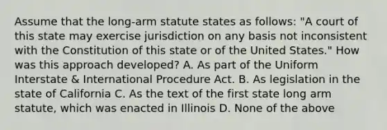 Assume that the long-arm statute states as follows: "A court of this state may exercise jurisdiction on any basis not inconsistent with the Constitution of this state or of the United States." How was this approach developed? A. As part of the Uniform Interstate & International Procedure Act. B. As legislation in the state of California C. As the text of the first state long arm statute, which was enacted in Illinois D. None of the above