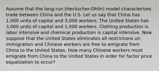 Assume that the long-run (Heckscher-Ohlin) model characterizes trade between China and the U.S. Let us say that China has 1,000 units of capital and 3,000 workers. The United States has 3,000 units of capital and 1,000 workers. Clothing production is labor intensive and chemical production is capital intensive. Now suppose that the United States eliminates all restrictions on immigration and Chinese workers are free to emigrate from China to the United States. How many Chinese workers must emigrate from China to the United States in order for factor price equalization to occur?