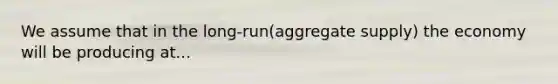 We assume that in the long-run(aggregate supply) the economy will be producing at...