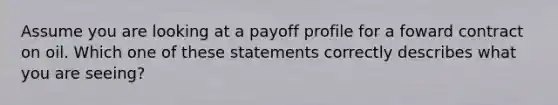 Assume you are looking at a payoff profile for a foward contract on oil. Which one of these statements correctly describes what you are seeing?