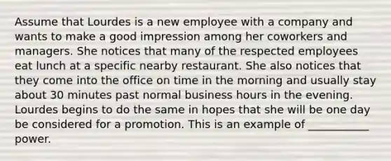 Assume that Lourdes is a new employee with a company and wants to make a good impression among her coworkers and managers. She notices that many of the respected employees eat lunch at a specific nearby restaurant. She also notices that they come into the office on time in the morning and usually stay about 30 minutes past normal business hours in the evening. Lourdes begins to do the same in hopes that she will be one day be considered for a promotion. This is an example of ___________ power.