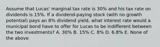 Assume that Lucas' marginal tax rate is 30% and his tax rate on dividends is 15%. If a dividend-paying stock (with no growth potential) pays an 8% dividend yield, what interest rate would a municipal bond have to offer for Lucas to be indifferent between the two investments? A. 30% B. 15% C. 8% D. 6.8% E. None of the above