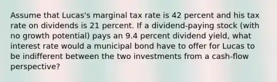 Assume that Lucas's marginal tax rate is 42 percent and his tax rate on dividends is 21 percent. If a dividend-paying stock (with no growth potential) pays an 9.4 percent dividend yield, what interest rate would a municipal bond have to offer for Lucas to be indifferent between the two investments from a cash-flow perspective?