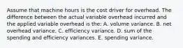 Assume that machine hours is the cost driver for overhead. The difference between the actual variable overhead incurred and the applied variable overhead is the: A. volume variance. B. net overhead variance. C. efficiency variance. D. sum of the spending and efficiency variances. E. spending variance.