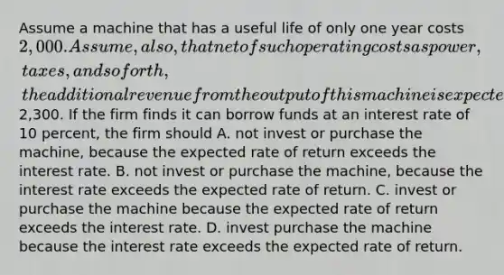 Assume a machine that has a useful life of only one year costs 2,000. Assume, also, that net of such operating costs as power, taxes, and so forth, the additional revenue from the output of this machine is expected to be2,300. If the firm finds it can borrow funds at an interest rate of 10 percent, the firm should A. not invest or purchase the machine, because the expected rate of return exceeds the interest rate. B. not invest or purchase the machine, because the interest rate exceeds the expected rate of return. C. invest or purchase the machine because the expected rate of return exceeds the interest rate. D. invest purchase the machine because the interest rate exceeds the expected rate of return.