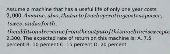 Assume a machine that has a useful life of only one year costs 2,000. Assume, also, that net of such operating costs as power, taxes, and so forth, the additional revenue from the output of this machine is excepted to be2,300. The expected rate of return on this machine is: A. 7.5 percent B. 10 percent C. 15 percent D. 20 percent