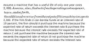 Assume a machine that has a useful life of only one year costs 2,000. Assume, also, that net of such operating costs as power, taxes, and so forth, the additional revenue from the output of this machine is expected to be2,300. If the firm finds it can borrow funds at an interest rate of 10 percent, the firm should A purchase the machine because the expected rate of return exceeds the interest rate B purchase the machine because the interest rate exceeds the expected rate of return C not purchase the machine because the interest rate exceeds the expected rate of return D not purchase the machine because the expected rate of return exceeds the interest rate