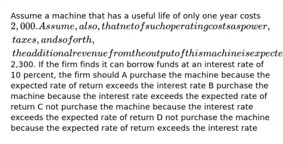 Assume a machine that has a useful life of only one year costs 2,000. Assume, also, that net of such operating costs as power, taxes, and so forth, the additional revenue from the output of this machine is expected to be2,300. If the firm finds it can borrow funds at an interest rate of 10 percent, the firm should A purchase the machine because the expected rate of return exceeds the interest rate B purchase the machine because the interest rate exceeds the expected rate of return C not purchase the machine because the interest rate exceeds the expected rate of return D not purchase the machine because the expected rate of return exceeds the interest rate