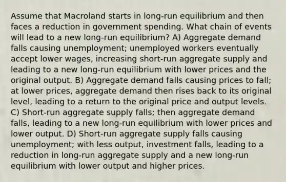 Assume that Macroland starts in long-run equilibrium and then faces a reduction in government spending. What chain of events will lead to a new long-run equilibrium? A) Aggregate demand falls causing unemployment; unemployed workers eventually accept lower wages, increasing short-run aggregate supply and leading to a new long-run equilibrium with lower prices and the original output. B) Aggregate demand falls causing prices to fall; at lower prices, aggregate demand then rises back to its original level, leading to a return to the original price and output levels. C) Short-run aggregate supply falls; then aggregate demand falls, leading to a new long-run equilibrium with lower prices and lower output. D) Short-run aggregate supply falls causing unemployment; with less output, investment falls, leading to a reduction in long-run aggregate supply and a new long-run equilibrium with lower output and higher prices.