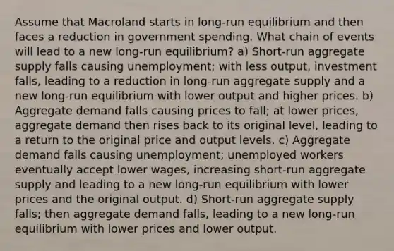 Assume that Macroland starts in long-run equilibrium and then faces a reduction in government spending. What chain of events will lead to a new long-run equilibrium? a) Short-run aggregate supply falls causing unemployment; with less output, investment falls, leading to a reduction in long-run aggregate supply and a new long-run equilibrium with lower output and higher prices. b) Aggregate demand falls causing prices to fall; at lower prices, aggregate demand then rises back to its original level, leading to a return to the original price and output levels. c) Aggregate demand falls causing unemployment; unemployed workers eventually accept lower wages, increasing short-run aggregate supply and leading to a new long-run equilibrium with lower prices and the original output. d) Short-run aggregate supply falls; then aggregate demand falls, leading to a new long-run equilibrium with lower prices and lower output.