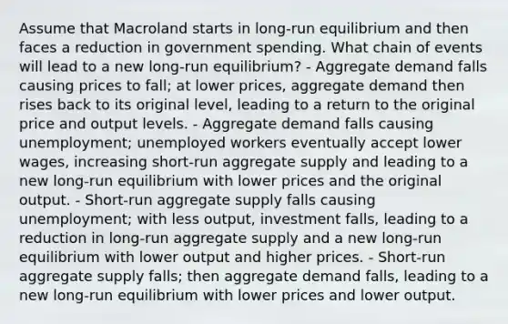 Assume that Macroland starts in long-run equilibrium and then faces a reduction in government spending. What chain of events will lead to a new long-run equilibrium? - Aggregate demand falls causing prices to fall; at lower prices, aggregate demand then rises back to its original level, leading to a return to the original price and output levels. - Aggregate demand falls causing unemployment; unemployed workers eventually accept lower wages, increasing short-run aggregate supply and leading to a new long-run equilibrium with lower prices and the original output. - Short-run aggregate supply falls causing unemployment; with less output, investment falls, leading to a reduction in long-run aggregate supply and a new long-run equilibrium with lower output and higher prices. - Short-run aggregate supply falls; then aggregate demand falls, leading to a new long-run equilibrium with lower prices and lower output.