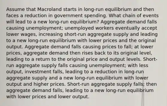 Assume that Macroland starts in long-run equilibrium and then faces a reduction in government spending. What chain of events will lead to a new long-run equilibrium? Aggregate demand falls causing unemployment; unemployed workers eventually accept lower wages, increasing short-run aggregate supply and leading to a new long-run equilibrium with lower prices and the original output. Aggregate demand falls causing prices to fall; at lower prices, aggregate demand then rises back to its original level, leading to a return to the original price and output levels. Short-run aggregate supply falls causing unemployment; with less output, investment falls, leading to a reduction in long-run aggregate supply and a new long-run equilibrium with lower output and higher prices. Short-run aggregate supply falls; then aggregate demand falls, leading to a new long-run equilibrium with lower prices and lower output.