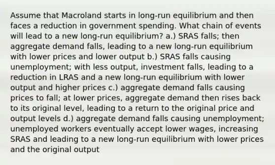 Assume that Macroland starts in long-run equilibrium and then faces a reduction in government spending. What chain of events will lead to a new long-run equilibrium? a.) SRAS falls; then aggregate demand falls, leading to a new long-run equilibrium with lower prices and lower output b.) SRAS falls causing unemployment; with less output, investment falls, leading to a reduction in LRAS and a new long-run equilibrium with lower output and higher prices c.) aggregate demand falls causing prices to fall; at lower prices, aggregate demand then rises back to its original level, leading to a return to the original price and output levels d.) aggregate demand falls causing unemployment; unemployed workers eventually accept lower wages, increasing SRAS and leading to a new long-run equilibrium with lower prices and the original output