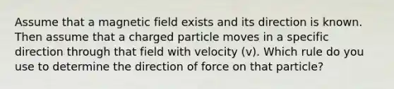 Assume that a magnetic field exists and its direction is known. Then assume that a charged particle moves in a specific direction through that field with velocity (v). Which rule do you use to determine the direction of force on that particle?