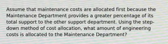 Assume that maintenance costs are allocated first because the Maintenance Department provides a greater percentage of its total support to the other support department. Using the step-down method of cost allocation, what amount of engineering costs is allocated to the Maintenance Department?