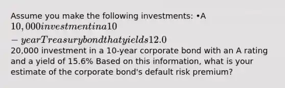 Assume you make the following investments: •A 10,000 investment in a 10-year Treasury bond that yields 12.0%, and •A20,000 investment in a 10-year corporate bond with an A rating and a yield of 15.6% Based on this information, what is your estimate of the corporate bond's default risk premium?