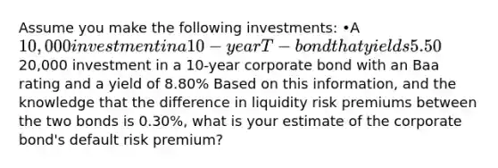 Assume you make the following investments: •A 10,000 investment in a 10-year T-bond that yields 5.50%, and •A20,000 investment in a 10-year corporate bond with an Baa rating and a yield of 8.80% Based on this information, and the knowledge that the difference in liquidity risk premiums between the two bonds is 0.30%, what is your estimate of the corporate bond's default risk premium?