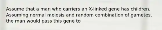 Assume that a man who carriers an X-linked gene has children. Assuming normal meiosis and random combination of gametes, the man would pass this gene to