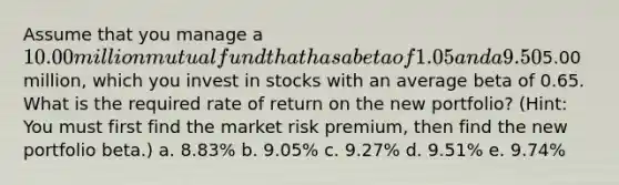 Assume that you manage a 10.00 million mutual fund that has a beta of 1.05 and a 9.50% required return. The risk-free rate is 4.20%. You now receive another5.00 million, which you invest in stocks with an average beta of 0.65. What is the required rate of return on the new portfolio? (Hint: You must first find the market risk premium, then find the new portfolio beta.) a. 8.83% b. 9.05% c. 9.27% d. 9.51% e. 9.74%