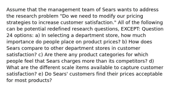 Assume that the management team of Sears wants to address the research problem "Do we need to modify our pricing strategies to increase customer satisfaction." All of the following can be potential redefined research questions, EXCEPT: Question 24 options: a) In selecting a department store, how much importance do people place on product prices? b) How does Sears compare to other department stores in customer satisfaction? c) Are there any product categories for which people feel that Sears charges more than its competitors? d) What are the different scale items available to capture customer satisfaction? e) Do Sears' customers find their prices acceptable for most products?