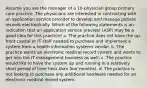 Assume you are the manager of a 10-physician group primary care practice. The physicians are interested in contracting with an application service provider to develop and manage patient records electronically. Which of the following statements is an indication that an application service provider (ASP) may be a good idea for this practice? a. The practice does not have the up-front capital or IT staff needed to purchase and implement a system from a health information systems vendor. b. The practice wants an electronic medical record system and wants to get into the IT management business as well. c. The practice would like to have the system up and running in a relatively short period of time (less than four months). d. The practice is not looking to purchase any additional hardware needed for an electronic medical record system.