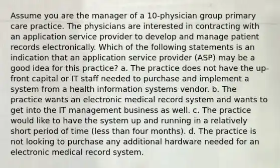 Assume you are the manager of a 10-physician group primary care practice. The physicians are interested in contracting with an application service provider to develop and manage patient records electronically. Which of the following statements is an indication that an application service provider (ASP) may be a good idea for this practice? a. The practice does not have the up-front capital or IT staff needed to purchase and implement a system from a health information systems vendor. b. The practice wants an electronic medical record system and wants to get into the IT management business as well. c. The practice would like to have the system up and running in a relatively short period of time (less than four months). d. The practice is not looking to purchase any additional hardware needed for an electronic medical record system.