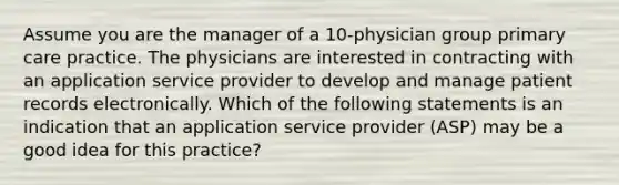 Assume you are the manager of a 10-physician group primary care practice. The physicians are interested in contracting with an application service provider to develop and manage patient records electronically. Which of the following statements is an indication that an application service provider (ASP) may be a good idea for this practice?