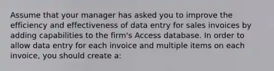 Assume that your manager has asked you to improve the efficiency and effectiveness of data entry for sales invoices by adding capabilities to the firm's Access database. In order to allow data entry for each invoice and multiple items on each invoice, you should create a: