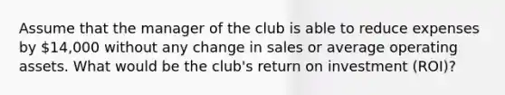 Assume that the manager of the club is able to reduce expenses by 14,000 without any change in sales or average operating assets. What would be the club's return on investment (ROI)?