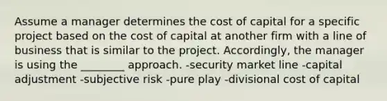 Assume a manager determines the cost of capital for a specific project based on the cost of capital at another firm with a line of business that is similar to the project. Accordingly, the manager is using the ________ approach. -security market line -capital adjustment -subjective risk -pure play -divisional cost of capital