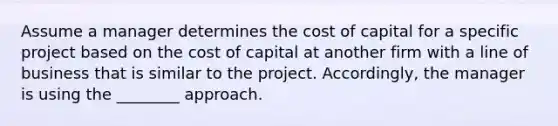 Assume a manager determines the cost of capital for a specific project based on the cost of capital at another firm with a line of business that is similar to the project. Accordingly, the manager is using the ________ approach.